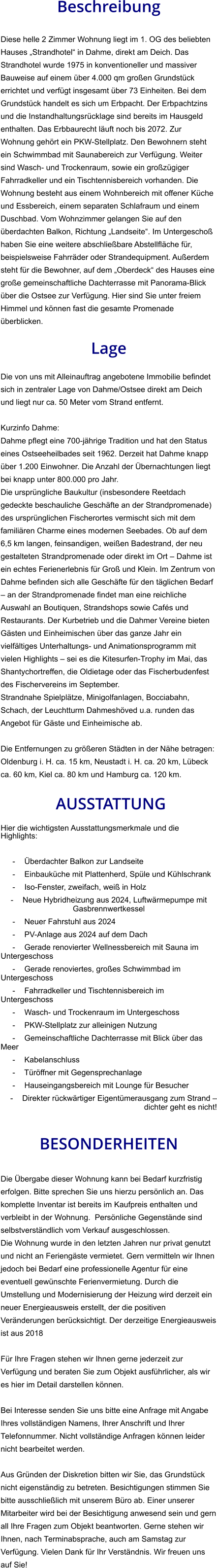Beschreibung  Diese helle 2 Zimmer Wohnung liegt im 1. OG des beliebten Hauses „Strandhotel“ in Dahme, direkt am Deich. Das Strandhotel wurde 1975 in konventioneller und massiver Bauweise auf einem über 4.000 qm großen Grundstück errichtet und verfügt insgesamt über 73 Einheiten. Bei dem Grundstück handelt es sich um Erbpacht. Der Erbpachtzins und die Instandhaltungsrücklage sind bereits im Hausgeld enthalten. Das Erbbaurecht läuft noch bis 2072. Zur Wohnung gehört ein PKW-Stellplatz. Den Bewohnern steht ein Schwimmbad mit Saunabereich zur Verfügung. Weiter sind Wasch- und Trockenraum, sowie ein großzügiger Fahrradkeller und ein Tischtennisbereich vorhanden. Die Wohnung besteht aus einem Wohnbereich mit offener Küche und Essbereich, einem separaten Schlafraum und einem Duschbad. Vom Wohnzimmer gelangen Sie auf den überdachten Balkon, Richtung „Landseite“. Im Untergeschoß haben Sie eine weitere abschließbare Abstellfläche für, beispielsweise Fahrräder oder Strandequipment. Außerdem steht für die Bewohner, auf dem „Oberdeck“ des Hauses eine große gemeinschaftliche Dachterrasse mit Panorama-Blick über die Ostsee zur Verfügung. Hier sind Sie unter freiem Himmel und können fast die gesamte Promenade überblicken.  Lage  Die von uns mit Alleinauftrag angebotene Immobilie befindet sich in zentraler Lage von Dahme/Ostsee direkt am Deich und liegt nur ca. 50 Meter vom Strand entfernt.  Kurzinfo Dahme: Dahme pflegt eine 700-jährige Tradition und hat den Status eines Ostseeheilbades seit 1962. Derzeit hat Dahme knapp über 1.200 Einwohner. Die Anzahl der Übernachtungen liegt bei knapp unter 800.000 pro Jahr. Die ursprüngliche Baukultur (insbesondere Reetdach gedeckte beschauliche Geschäfte an der Strandpromenade) des ursprünglichen Fischerortes vermischt sich mit dem familiären Charme eines modernen Seebades. Ob auf dem 6,5 km langen, feinsandigen, weißen Badestrand, der neu gestalteten Strandpromenade oder direkt im Ort – Dahme ist ein echtes Ferienerlebnis für Groß und Klein. Im Zentrum von Dahme befinden sich alle Geschäfte für den täglichen Bedarf – an der Strandpromenade findet man eine reichliche Auswahl an Boutiquen, Strandshops sowie Cafés und Restaurants. Der Kurbetrieb und die Dahmer Vereine bieten Gästen und Einheimischen über das ganze Jahr ein vielfältiges Unterhaltungs- und Animationsprogramm mit vielen Highlights – sei es die Kitesurfen-Trophy im Mai, das Shantychortreffen, die Oldietage oder das Fischerbudenfest des Fischervereins im September. Strandnahe Spielplätze, Minigolfanlagen, Bocciabahn, Schach, der Leuchtturm Dahmeshöved u.a. runden das Angebot für Gäste und Einheimische ab.  Die Entfernungen zu größeren Städten in der Nähe betragen: Oldenburg i. H. ca. 15 km, Neustadt i. H. ca. 20 km, Lübeck ca. 60 km, Kiel ca. 80 km und Hamburg ca. 120 km.   AUSSTATTUNG Hier die wichtigsten Ausstattungsmerkmale und die Highlights:   - Überdachter Balkon zur Landseite - Einbauküche mit Plattenherd, Spüle und Kühlschrank - Iso-Fenster, zweifach, weiß in Holz - Neue Hybridheizung aus 2024, Luftwärmepumpe mit Gasbrennwertkessel - Neuer Fahrstuhl aus 2024 - PV-Anlage aus 2024 auf dem Dach - Gerade renovierter Wellnessbereich mit Sauna im Untergeschoss - Gerade renoviertes, großes Schwimmbad im Untergeschoss - Fahrradkeller und Tischtennisbereich im Untergeschoss - Wasch- und Trockenraum im Untergeschoss - PKW-Stellplatz zur alleinigen Nutzung - Gemeinschaftliche Dachterrasse mit Blick über das Meer - Kabelanschluss - Türöffner mit Gegensprechanlage - Hauseingangsbereich mit Lounge für Besucher - Direkter rückwärtiger Eigentümerausgang zum Strand – dichter geht es nicht!   BESONDERHEITEN  Die Übergabe dieser Wohnung kann bei Bedarf kurzfristig erfolgen. Bitte sprechen Sie uns hierzu persönlich an. Das komplette Inventar ist bereits im Kaufpreis enthalten und verbleibt in der Wohnung.  Persönliche Gegenstände sind selbstverständlich vom Verkauf ausgeschlossen. Die Wohnung wurde in den letzten Jahren nur privat genutzt und nicht an Feriengäste vermietet. Gern vermitteln wir Ihnen jedoch bei Bedarf eine professionelle Agentur für eine eventuell gewünschte Ferienvermietung. Durch die Umstellung und Modernisierung der Heizung wird derzeit ein neuer Energieausweis erstellt, der die positiven Veränderungen berücksichtigt. Der derzeitige Energieausweis ist aus 2018  Für Ihre Fragen stehen wir Ihnen gerne jederzeit zur Verfügung und beraten Sie zum Objekt ausführlicher, als wir es hier im Detail darstellen können.  Bei Interesse senden Sie uns bitte eine Anfrage mit Angabe Ihres vollständigen Namens, Ihrer Anschrift und Ihrer Telefonnummer. Nicht vollständige Anfragen können leider nicht bearbeitet werden.  Aus Gründen der Diskretion bitten wir Sie, das Grundstück nicht eigenständig zu betreten. Besichtigungen stimmen Sie bitte ausschließlich mit unserem Büro ab. Einer unserer Mitarbeiter wird bei der Besichtigung anwesend sein und gern all Ihre Fragen zum Objekt beantworten. Gerne stehen wir Ihnen, nach Terminabsprache, auch am Samstag zur Verfügung. Vielen Dank für Ihr Verständnis. Wir freuen uns auf Sie!