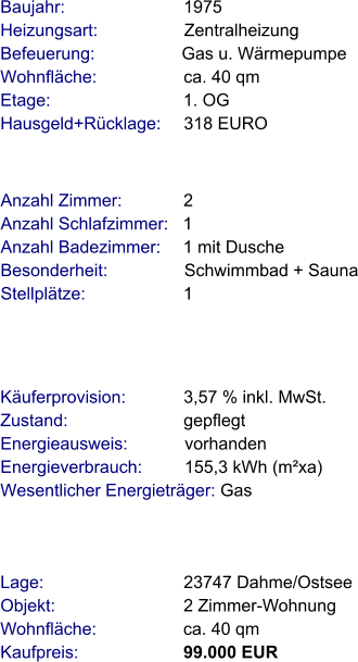 Lage:                             23747 Dahme/Ostsee Objekt:                           2 Zimmer-Wohnung Wohnfläche:                  ca. 40 qm Kaufpreis:                      99.000 EUR Anzahl Zimmer:             2 Anzahl Schlafzimmer:   1  Anzahl Badezimmer:     1 mit Dusche   Besonderheit:                Schwimmbad + Sauna Stellplätze:                     1  Baujahr:                         1975  Heizungsart:                  Zentralheizung Befeuerung:                  Gas u. Wärmepumpe  Wohnfläche:                  ca. 40 qm Etage:                            1. OG Hausgeld+Rücklage:     318 EURO   Käuferprovision:            3,57 % inkl. MwSt. Zustand:                        gepflegt Energieausweis:            vorhanden Energieverbrauch:         155,3 kWh (m²xa) Wesentlicher Energieträger: Gas